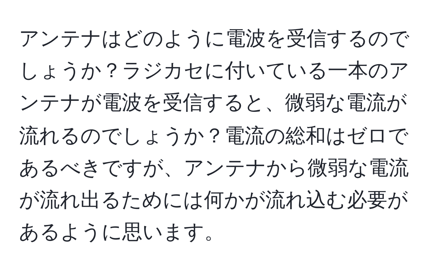 アンテナはどのように電波を受信するのでしょうか？ラジカセに付いている一本のアンテナが電波を受信すると、微弱な電流が流れるのでしょうか？電流の総和はゼロであるべきですが、アンテナから微弱な電流が流れ出るためには何かが流れ込む必要があるように思います。