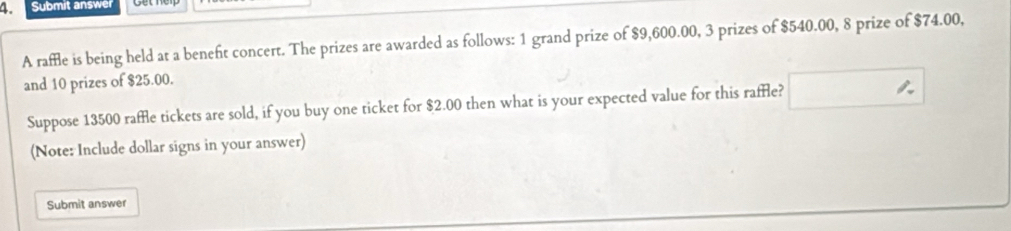 Submit answer 
A raffle is being held at a beneft concert. The prizes are awarded as follows: 1 grand prize of $9,600.00, 3 prizes of $540.00, 8 prize of $74.00, 
and 10 prizes of $25.00. 
Suppose 13500 raffle tickets are sold, if you buy one ticket for $2.00 then what is your expected value for this raffle? 
(Note: Include dollar signs in your answer) 
Submit answer