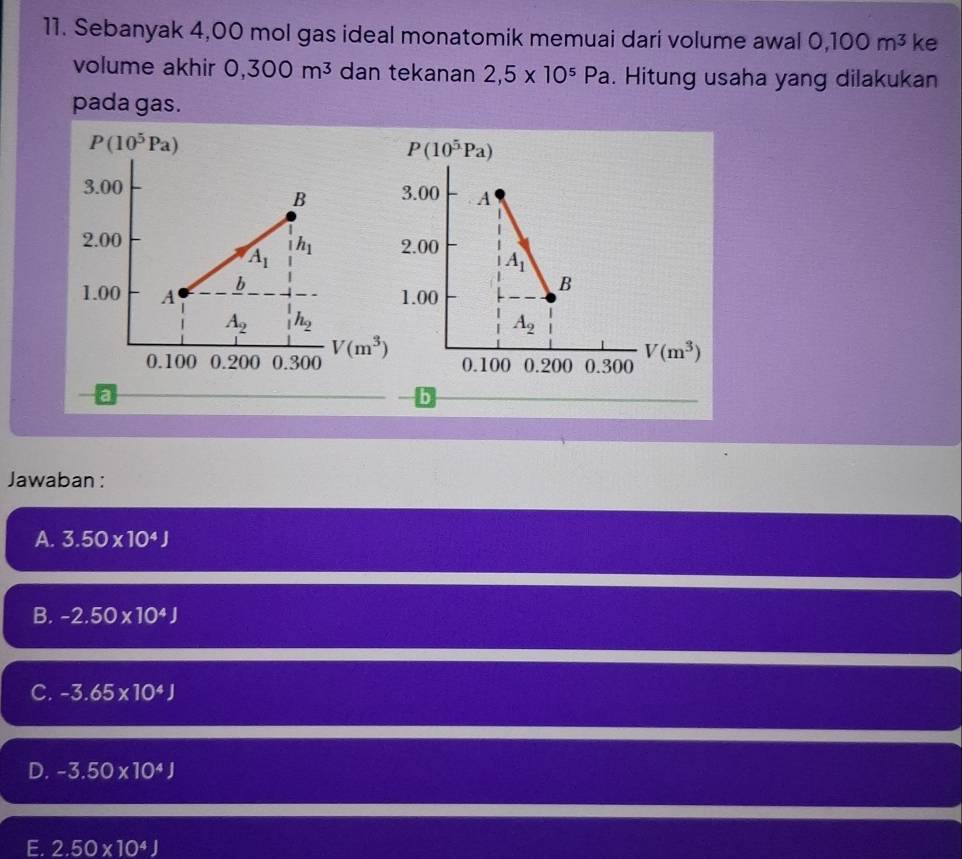 Sebanyak 4,00 mol gas ideal monatomik memuai dari volume awal 0,100m^3 ke
volume akhir 0,300m^3 dan tekanan 2,5* 10^5Pa. Hitung usaha yang dilakukan
pada gas.
Jawaban :
A. 3.50* 10^4J
B. -2.50* 10^4J
C. -3.65* 10^4J
D. -3.50* 10^4J
E. 2.50* 10^4J