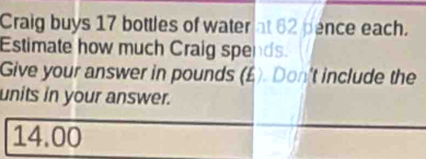 Craig buys 17 bottles of water at 62 pence each. 
Estimate how much Craig spends. 
Give your answer in pounds (£). Don't include the 
units in your answer.
14.00