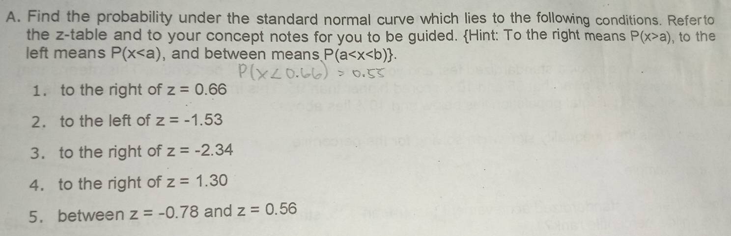 Find the probability under the standard normal curve which lies to the following conditions. Referto 
the z -table and to your concept notes for you to be guided. Hint: To the right means P(x>a) , to the 
left means P(x , and between means P(a . 
1. to the right of z=0.66
2. to the left of z=-1.53
3. to the right of z=-2.34
4. to the right of z=1.30
5. between z=-0.78 and z=0.56