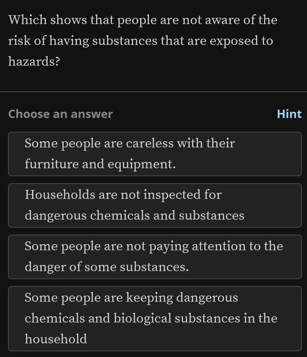 Which shows that people are not aware of the
risk of having substances that are exposed to
hazards?
Choose an answer Hint
Some people are careless with their
furniture and equipment.
Households are not inspected for
dangerous chemicals and substances
Some people are not paying attention to the
danger of some substances.
Some people are keeping dangerous
chemicals and biological substances in the
household