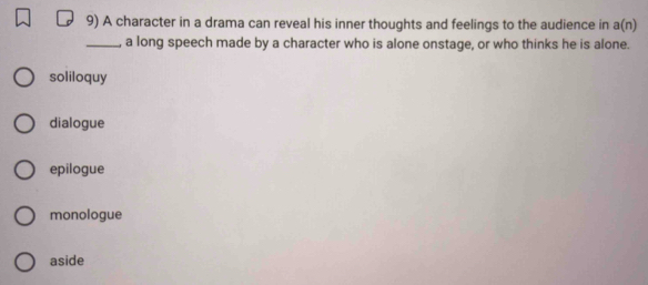 A character in a drama can reveal his inner thoughts and feelings to the audience in a(n)
_a long speech made by a character who is alone onstage, or who thinks he is alone.
soliloquy
dialogue
epilogue
monologue
aside