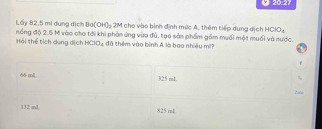 20:27 
Lấy 82,5 ml dung dịch Ba(OH)_22M cho vào bình định mức A, thêm tiếp dung dịch HClO_4
nổng độ 2,5 M vào cho tới khi phản ứng vừa đủ, tạo sản phẩm gồm muối một muối và nước.
Hỏi thể tích dung dịch HClO_4 đã thêm vào bình A là bao nhiêu ml?
f
66 mL 325 mL C
Zalo
132 mL 825 mL