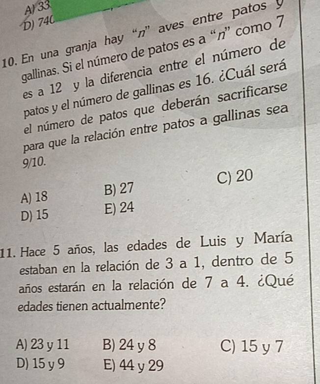 A) 33
D) 74C
10. En una granja hay “n” aves entre patos y
gallinas. Si el número de patos es a “n” como 7
es a 12 y la diferencia entre el número de
patos y el número de gallinas es 16. ¿Cuál será
el número de patos que deberán sacrificarse
para que la relación entre patos a gallinas sea
9/10.
C) 20
A) 18 B) 27
D) 15 E) 24
11. Hace 5 años, las edades de Luis y María
estaban en la relación de 3 a 1, dentro de 5
años estarán en la relación de 7 a 4. ¿Qué
edades tienen actualmente?
A) 23y 11 B) 24 y 8 C) 15 y 7
D) 15 y 9 E) 44 y 29