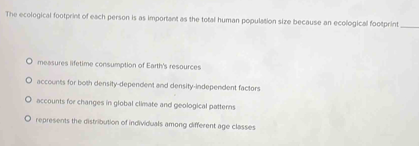 The ecological footprint of each person is as important as the total human population size because an ecological footprint_
measures lifetime consumption of Earth's resources
accounts for both density-dependent and density-independent factors
accounts for changes in global climate and geological patterns
represents the distribution of individuals among different age classes