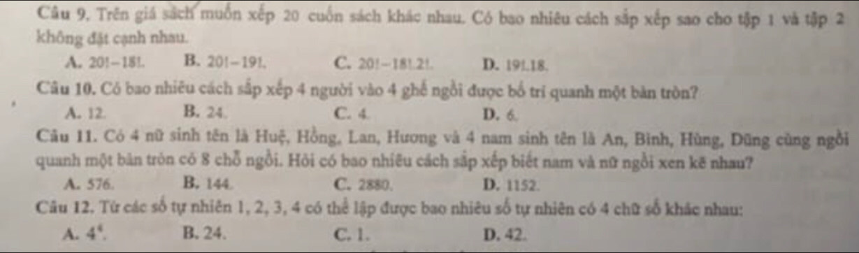 Câu 9, Trên giá sách muốn xếp 20 cuốn sách khác nhau. Có bao nhiêu cách sắp xếp sao cho tập 1 và tập 2
không đặt cạnh nhau.
A. 20!-181. B. 20!-191. C. 20!-181.2!. D. 19!. 18.
Câu 10. Có bao nhiêu cách sắp xếp 4 người vào 4 ghế ngồi được bố trí quanh một bàn tròn?
A. 12 B. 24. C. 4 D. 6
Câu 11. Có 4 nữ sinh tên là Huệ, Hồng, Lan, Hương và 4 nam sinh tên là An, Bình, Hùng, Dũng cùng ngồi
quanh một bản tròn có 8 chỗ ngồi. Hỏi có bao nhiêu cách sắp xếp biết nam và nữ ngồi xen kẽ nhau?
A. 576. B. 144 C. 2880. D. 1152.
Câu 12. Từ các số tự nhiên 1, 2, 3, 4 có thể lập được bao nhiêu số tự nhiên có 4 chữ số khác nhau:
A. 4^4. B. 24. C. 1. D. 42.