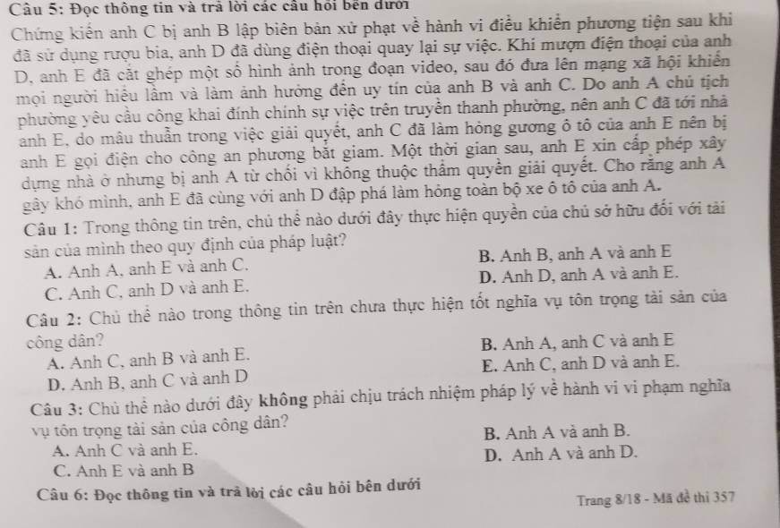 Đọc thông tin và trả lời các cầu hồi bến dưới
Chứng kiến anh C bị anh B lập biên bản xử phạt về hành vi điều khiển phương tiện sau khi
đã sử dụng rượu bia, anh D đã dùng điện thoại quay lại sự việc. Khi mượn điện thoại của anh
D, anh E đã cắt ghép một số hình ảnh trong đoạn video, sau đó đưa lên mạng xã hội khiển
mọi người hiểu lầm và làm ảnh hưởng đến uy tín của anh B và anh C. Do anh A chủ tịch
phường yêu cầu công khai đính chính sự việc trên truyền thanh phường, nên anh C đã tới nhà
anh E, do mâu thuần trong việc giải quyết, anh C đã làm hỏng gương ô tô của anh E nên bị
anh E gọi điện cho công an phương bắt giam. Một thời gian sau, anh E xin cấp phép xây
dựng nhà ở nhưng bị anh A từ chối vì không thuộc thẩm quyền giải quyết. Cho rằng anh A
kây khó mình, anh E đã cùng với anh D đập phá làm hóng toàn bộ xe ô tô của anh A.
Câu 1: Trong thông tin trên, chủ thể nào dưới đây thực hiện quyền của chủ sở hữu đối với tài
sản của mình theo quy định của pháp luật?
A. Anh A, anh E và anh C. B. Anh B, anh A và anh E
C. Anh C, anh D và anh E. D. Anh D, anh A và anh E.
Câu 2: Chủ thể nào trong thông tin trên chưa thực hiện tốt nghĩa vụ tôn trọng tài sản của
công dân? B. Anh A, anh C và anh E
A. Anh C, anh B và anh E.
D. Anh B, anh C và anh D E. Anh C, anh D và anh E.
Câu 3: Chủ thể nào dưới đây không phải chịu trách nhiệm pháp lý về hành vi vi phạm nghĩa
vụ tôn trọng tài sản của công dân?
A. Anh C và anh E. B. Anh A và anh B.
C. Anh E và anh B D. Anh A và anh D.
Câu 6: Đọc thông tin và trả lời các câu hỏi bên dưới
Trang 8/18 - Mã đề thi 357