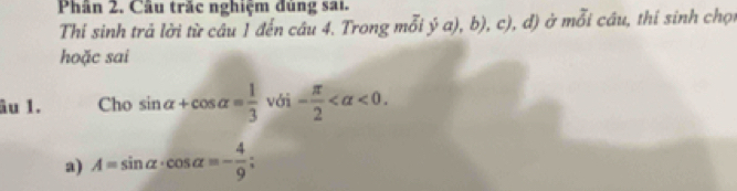 Phân 2. Câu trắc nghiệm đùng sai. 
Thi sinh trả lời từ câu 1 đến câu 4. Trong mỗi ý a), b), c), đ) ở mỗi câu, thí sinh chọu 
hoặc sai 
âu 1. Cho sin alpha +cos alpha = 1/3 vdelta i- π /2  <0</tex>. 
a) A=sin alpha · cos alpha =- 4/9 