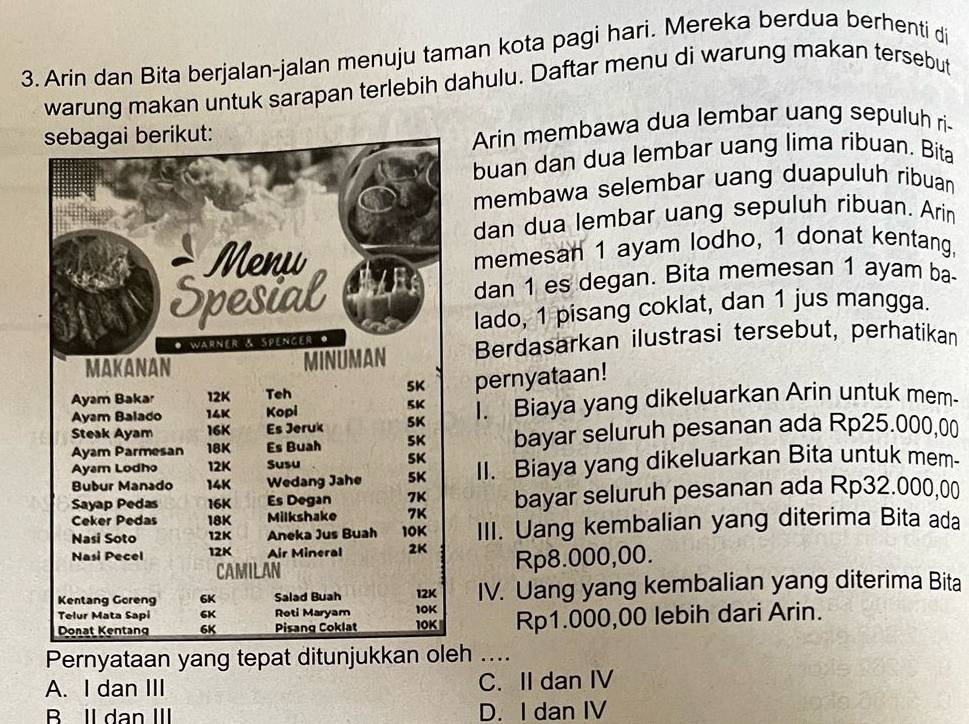 Arin dan Bita berjalan-jalan menuju taman kota pagi hari. Mereka berdua berhenti di
warung makan untuk sarapan terlebih dahulu. Daftar menu di warung makan tersebut
Arin membawa dua lembar uang sepuluh ri-
buan dan dua lembar uang lima ribuan. Bita
membawa selembar uang duapuluh ribuan
dan dua lembar uang sepuluh ribuan. Arin
memesan 1 ayam lodho, 1 donat kentang,
dan 1 es degan. Bita memesan 1 ayam ba-
lado, 1 pisang coklat, dan 1 jus mangga.
Berdasarkan ilustrasi tersebut, perhatikan
pernyataan!
I. Biaya yang dikeluarkan Arin untuk mem-
bayar seluruh pesanan ada Rp25.000,00
II. Biaya yang dikeluarkan Bita untuk mem.
bayar seluruh pesanan ada Rp32.000,00
III. Uang kembalian yang diterima Bita ada
Rp8.000,00.
IV. Uang yang kembalian yang diterima Bita
Rp1.000,00 lebih dari Arin.
Pernyataan yang tepat ditunjukkan oh ....
A. I dan III C. II dan IV
B Il dan III D. I dan IV