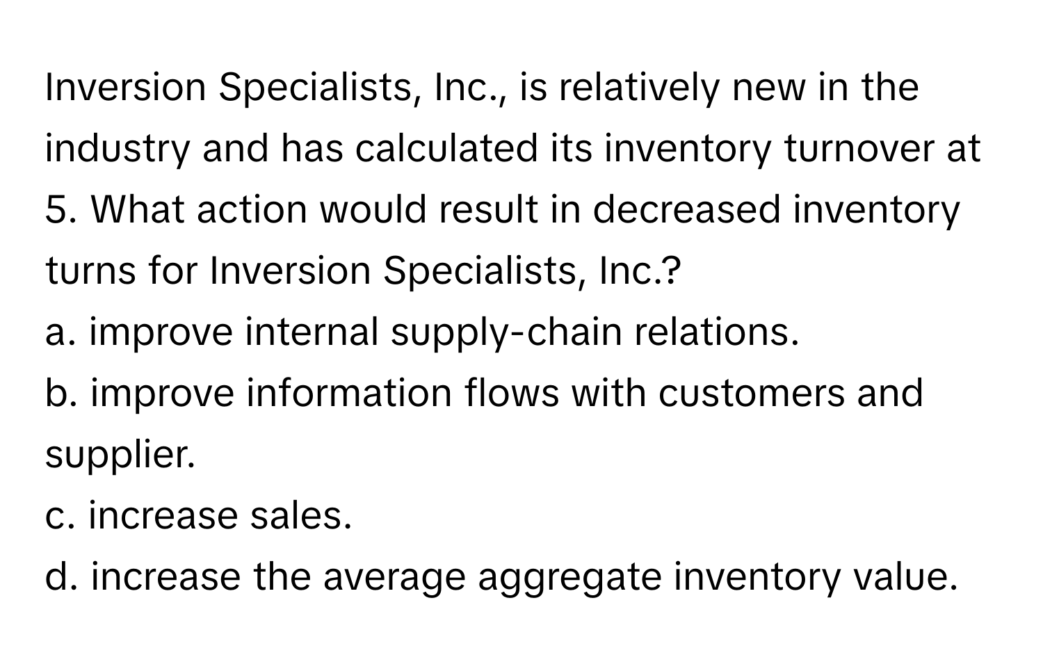 Inversion Specialists, Inc., is relatively new in the industry and has calculated its inventory turnover at 5. What action would result in decreased inventory turns for Inversion Specialists, Inc.?

a. improve internal supply-chain relations.
b. improve information flows with customers and supplier.
c. increase sales.
d. increase the average aggregate inventory value.