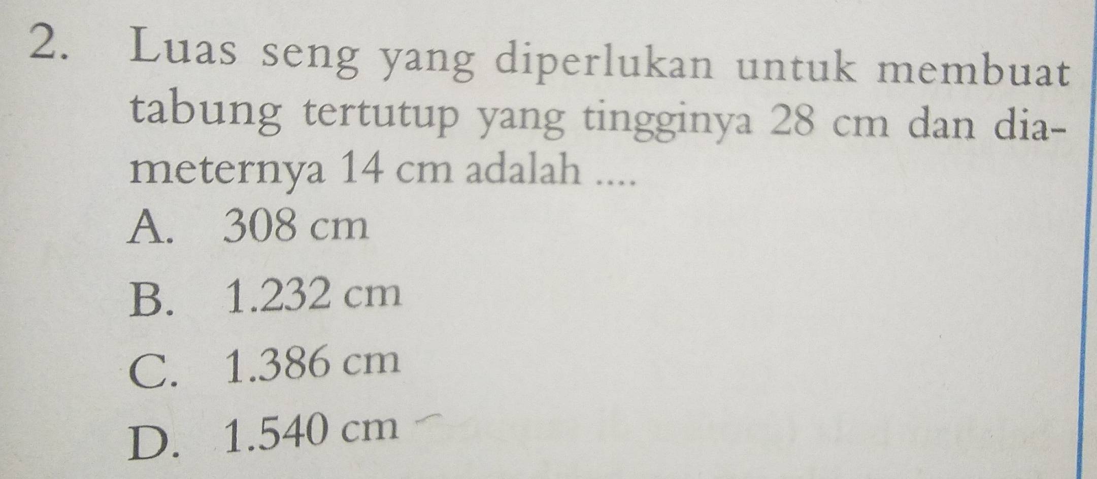 Luas seng yang diperlukan untuk membuat
tabung tertutup yang tingginya 28 cm dan dia-
meternya 14 cm adalah ....
A. 308 cm
B. 1.232 cm
C. 1.386 cm
D. 1.540 cm