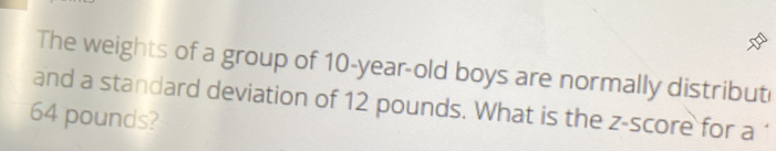 The weights of a group of 10-year-old boys are normally distribut 
and a standard deviation of 12 pounds. What is the z-score for a ‘
64 pounds?