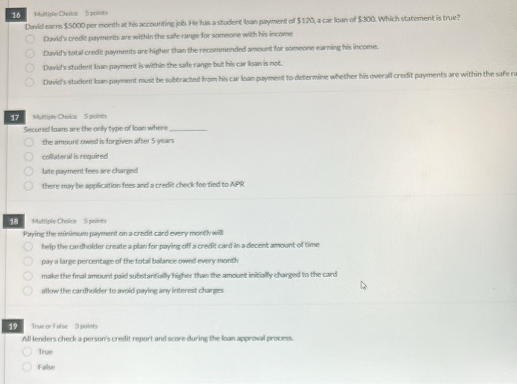 Multiple Choilce 5 poririts
David earns $5000 per month at his accounting job. He has a student loan payment of $120, a car loan of $300. Which statement is true?
David's credit payments are within the safe range for someone with his income
David's total credit payments are higher than the recommended amount for someone earning his income.
David's student loan payment is within the safe range but his car loan is not.
David's student loan payment must be subtracted from his car loan payment to determine whether his overall credit payments are within the safe ra
Multiple Choicse 5 pitrits
Secured loans are the only type of loan where_
the amount owed is forgiven after 5 years
collateral is required
late payment fees are charged
there may be application fees and a credit check fee tied to APR
18 Multiple Choice 5 points
Paying the minimum payment on a credit card every month will
help the cardholder create a plan for paying off a credit card in a decent amount of time
pay a large percentage of the total balance owed every month
make the final amount paid substantially higher than the amount initially charged to the card
allow the cardholder to avoid paying any interest charges
19 True or False 3 points
All lenders check a person's credit report and score during the loan approval process.
True
False