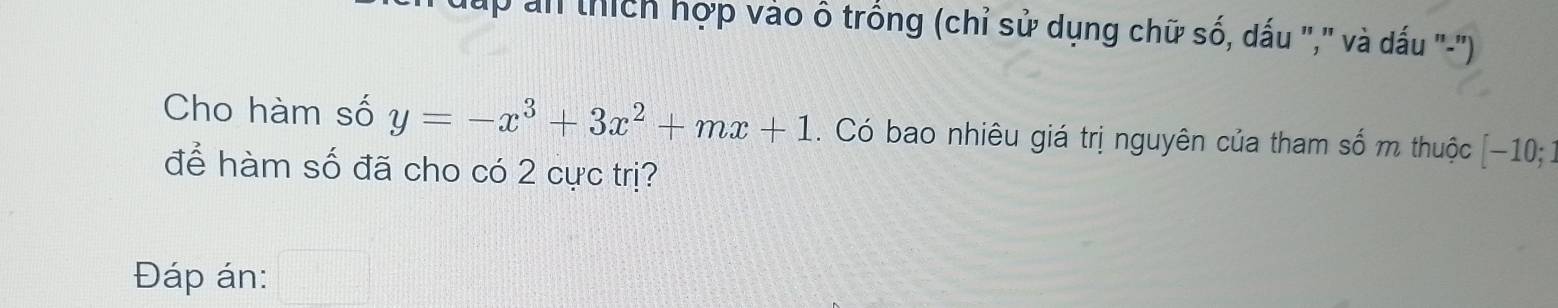 ấp an thích hợp vào ô trống (chỉ sử dụng chữ số, dấu "," và dấu "-') 
Cho hàm số y=-x^3+3x^2+mx+1 Có bao nhiêu giá trị nguyên của tham số m thuộc [ −10; : 
để hàm số đã cho có 2 cực trị? 
Đáp án: