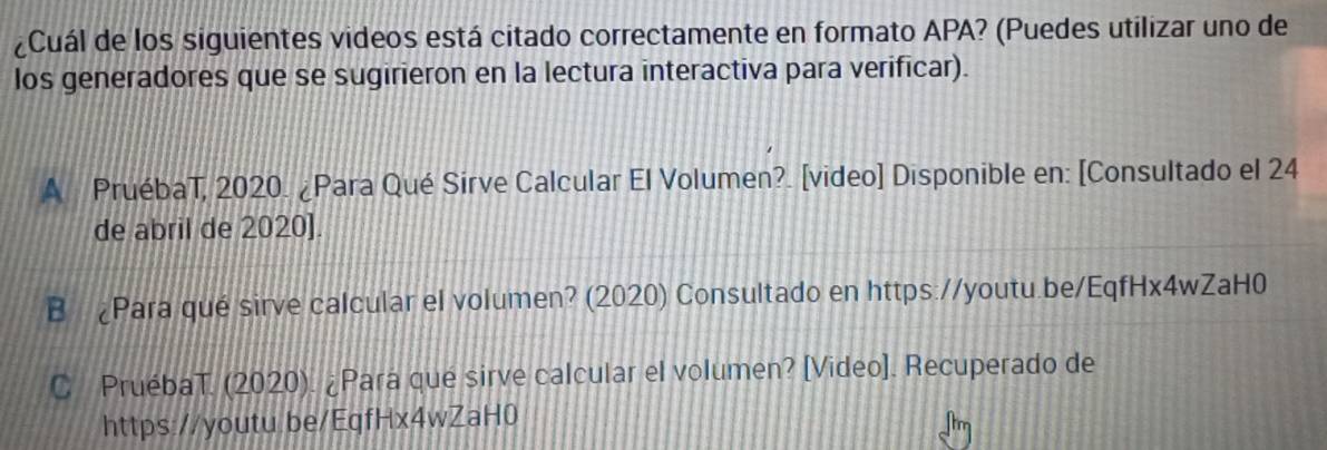 ¿Cuál de los siguientes videos está citado correctamente en formato APA? (Puedes utilizar uno de 
los generadores que se sugirieron en la lectura interactiva para verificar). 
A PruébaT, 2020. ¿Para Qué Sirve Calcular El Volumen?. [video] Disponible en: [Consultado el 24 
de abril de 2020]. 
B ¿Para qué sirve calcular el volumen? (2020) Consultado en https://youtu.be/EqfHx4wZaH0 
C PruébaT. (2020). ¿Pará qué sirve calcular el volumen? [Video]. Recuperado de 
https://youtu.be/EqfHx4wZaH0