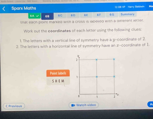 Rado Solend - Listan Live - DBC Soun. Wembley Stadium, section 13 
Sparx Maths 12, 128 x_□  Harry Baldwin Me 
6A 6B 6 C 6D 6E 6 F 6G Summary 
that each point marked witn a cross is labelied with a different letter. 
Work out the coordinates of each letter using the following clues: 
1. The letters with a vertical line of symmetry have a y-coordinate of 2. 
2. The letters with a horizontal line of symmetry have an x-coordinate of 1.
y
2
Point labels 
1 
SH EM 
0 1 2 a 
< Previous Watch video