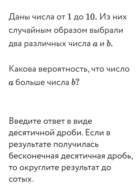 Даны числа от 1 до 10. Из них 
случайным образом выбрали 
два различных числа α и b. 
Какова вероятность, чτо число 
α больше числа b? 
Введите ответ в виде 
десяτичной дроби. Εсли в 
результате получилась 
бесконечная десятичная дробь, 
Τо округлите результаτ до 
COTbIX.