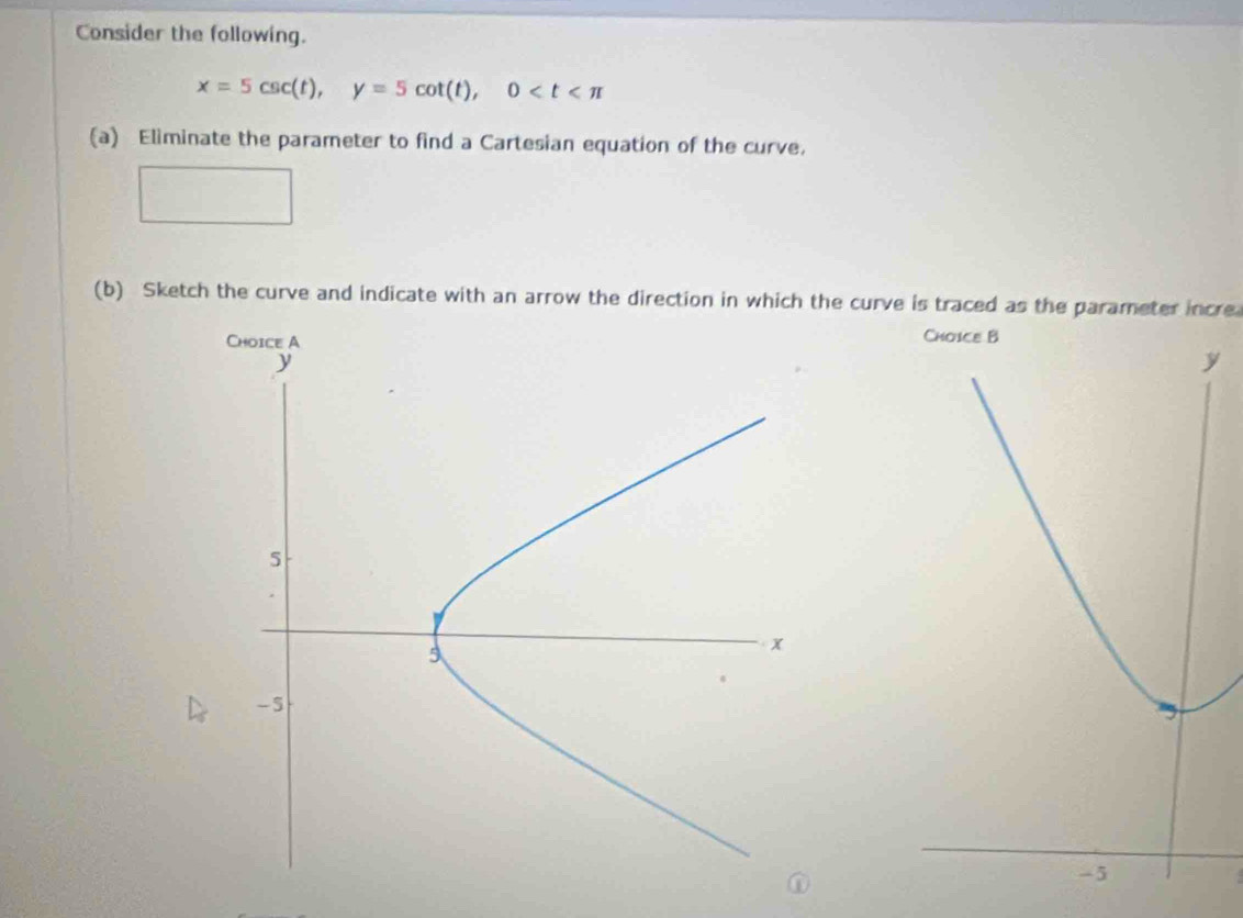 Consider the following.
x=5csc (t), y=5cot (t), 0
(a) Eliminate the parameter to find a Cartesian equation of the curve, 
(b) Sketch the curve and indicate with an arrow the direction in which the curve is traced as the parameter incre 
.