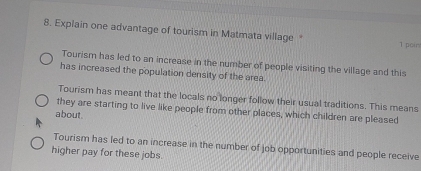 Explain one advantage of tourism in Matmata village * 1 poin
Tourism has led to an increase in the number of people visiting the village and this
has increased the population density of the area.
Tourism has meant that the locals no longer follow their usual traditions. This means
they are starting to live like people from other places, which children are pleased
about .
Tourism has led to an increase in the number of job opportunities and people receive
higher pay for these jobs.