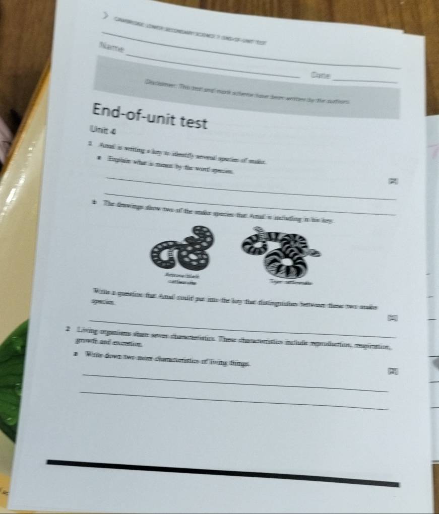 ron énc é u e 
_ 
Name 
_ 
Carte 
Destimer. This deat and mark s heme hover heen writer the the ctiors 
End-of-unit test 
Un 4 
2 ail is witing a kry to deeniffy severnal opensen of sakie 
_ 
# Egilan what is men by ter wort sgenen 
_ 
b The dnwings show two of the stake sperses that Anad is intlutin 
Wihe a question thar Anai could pur mo the ley ther dissingusites hetweers these two make 
spacie 
_ 
2 Living ogations sher sewer chameteristics. Thee chemeterstics iellude egrodiction, espittion, 
growf and excettion 
a Wte down two mom chanadatistics of living things 
_2 
_