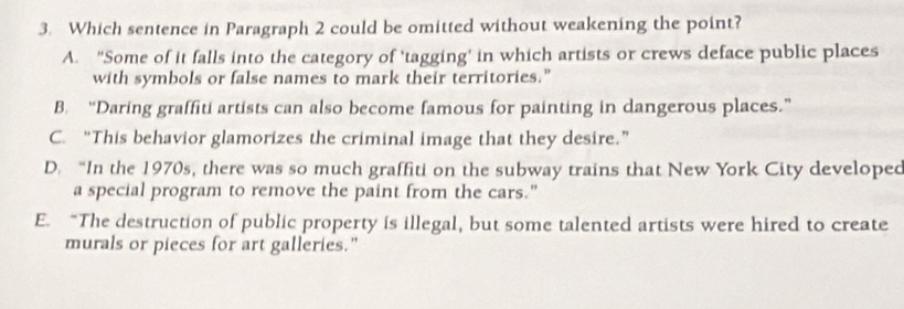 Which sentence in Paragraph 2 could be omitted without weakening the point?
A. “Some of it falls into the category of 'tagging’ in which artists or crews deface public places
with symbols or false names to mark their territories."
B. “Daring graffiti artists can also become famous for painting in dangerous places.”
C. “This behavior glamorizes the criminal image that they desire.”
D. “In the 1970s, there was so much graffiti on the subway trains that New York City developed
a special program to remove the paint from the cars."
E. “The destruction of public property is illegal, but some talented artists were hired to create
murals or pieces for art galleries."