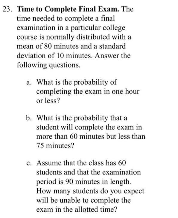 Time to Complete Final Exam. The 
time needed to complete a final 
examination in a particular college 
course is normally distributed with a 
mean of 80 minutes and a standard 
deviation of 10 minutes. Answer the 
following questions. 
a. What is the probability of 
completing the exam in one hour
or less? 
b. What is the probability that a 
student will complete the exam in 
more than 60 minutes but less than
75 minutes? 
c. Assume that the class has 60
students and that the examination 
period is 90 minutes in length. 
How many students do you expect 
will be unable to complete the 
exam in the allotted time?