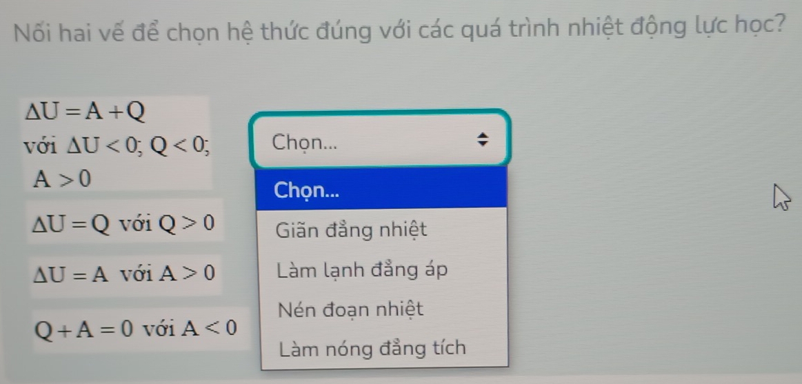 Nối hai vế để chọn hệ thức đúng với các quá trình nhiệt động lực học?
△ U=A+Q
với △ U<0</tex>; Q<0; Chọn...
A>0
Chọn...
△ U=Q với Q>0 Giăn đẳng nhiệt
△ U=A với A>0 Làm lạnh đẳng áp
Nén đoạn nhiệt
Q+A=0 với A<0</tex> 
Làm nóng đẳng tích