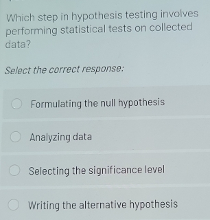 Which step in hypothesis testing involves
performing statistical tests on collected
data?
Select the correct response:
Formulating the null hypothesis
Analyzing data
Selecting the significance level
Writing the alternative hypothesis