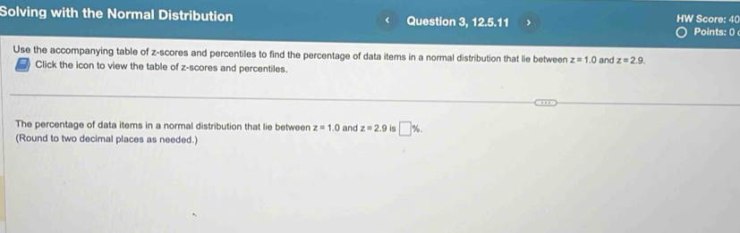 Solving with the Normal Distribution < Question 3, 12. -555 HW Score: 40 
Points: 0 
Use the accompanying table of z-scores and percentiles to find the percentage of data items in a normal distribution that lie between  z=1.0 and z=2.9. 
Click the icon to view the table of z-scores and percentiles. 
The percentage of data items in a normal distribution that lie between z=1.0 and z=2.9 is □ %
(Round to two decimal places as needed.)