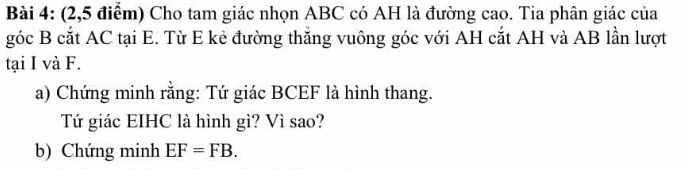 (2,5 điểm) Cho tam giác nhọn ABC có AH là đường cao. Tia phân giác của 
góc B cắt AC tại E. Từ E kẻ đường thắng vuông góc với AH cắt AH và AB lần lượt 
tại I và F. 
a) Chứng minh rằng: Tứ giác BCEF là hình thang. 
Tứ giác EIHC là hình gì? Vì sao? 
b) Chứng minh EF=FB.