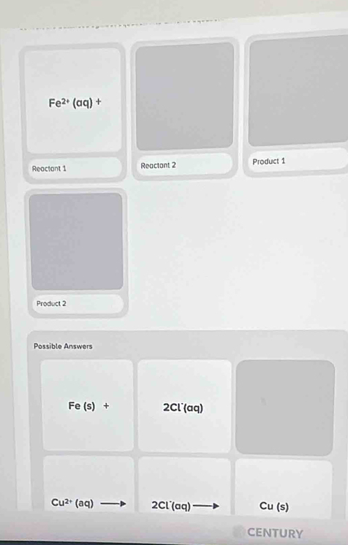 Fe^(2+)(aq)+
Reactant 1 Reactant 2 Product 1 
Product 2 
Possible Answers
Fe (s) + 2Cl^((aq)
Cu^2+) (aq) 2Cl^-(aq) Cu(s)
CENTURY