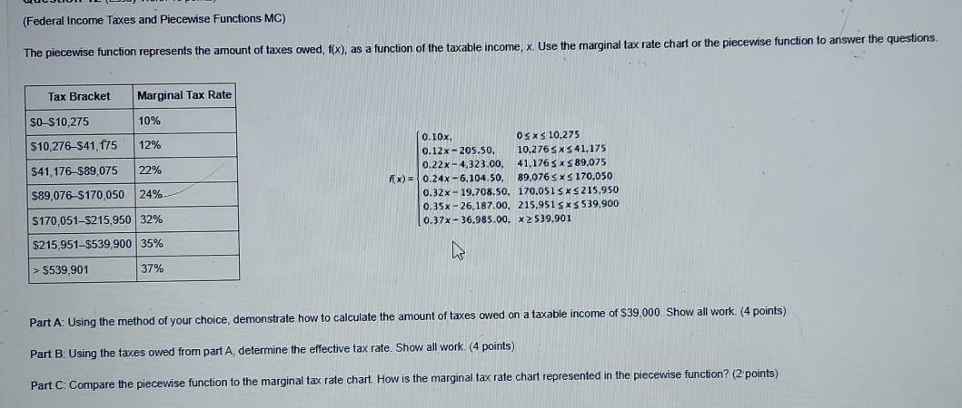 (Federal Income Taxes and Piecewise Functions MC) 
The piecewise function represents the amount of taxes owed, f(x) , as a function of the taxable income, x. Use the marginal tax rate chart or the piecewise function to answer the questions.
f(x)=beginarrayl 0.12x,00,00,00,20,20,30, 0.17, 0.12x+0.1x,18,20,18,20,30,30.54* 20,1,2001 0.22x,400,000,18,200,30,30,30,30,30,30,300 0.32x+18,30,30,30,30,30,30,30,30, 5.3x,30,30,30,30,50,30,50,30,50,30,30endarray.
Part A: Using the method of your choice, demonstrate how to calculate the amount of taxes owed on a taxable income of $39,000. Show all work. (4 points) 
Part B: Using the taxes owed from part A, determine the effective tax rate. Show all work. (4 points) 
Part C: Compare the piecewise function to the marginal tax rate chart. How is the marginal tax rate chart represented in the piecewise function? (2 points)