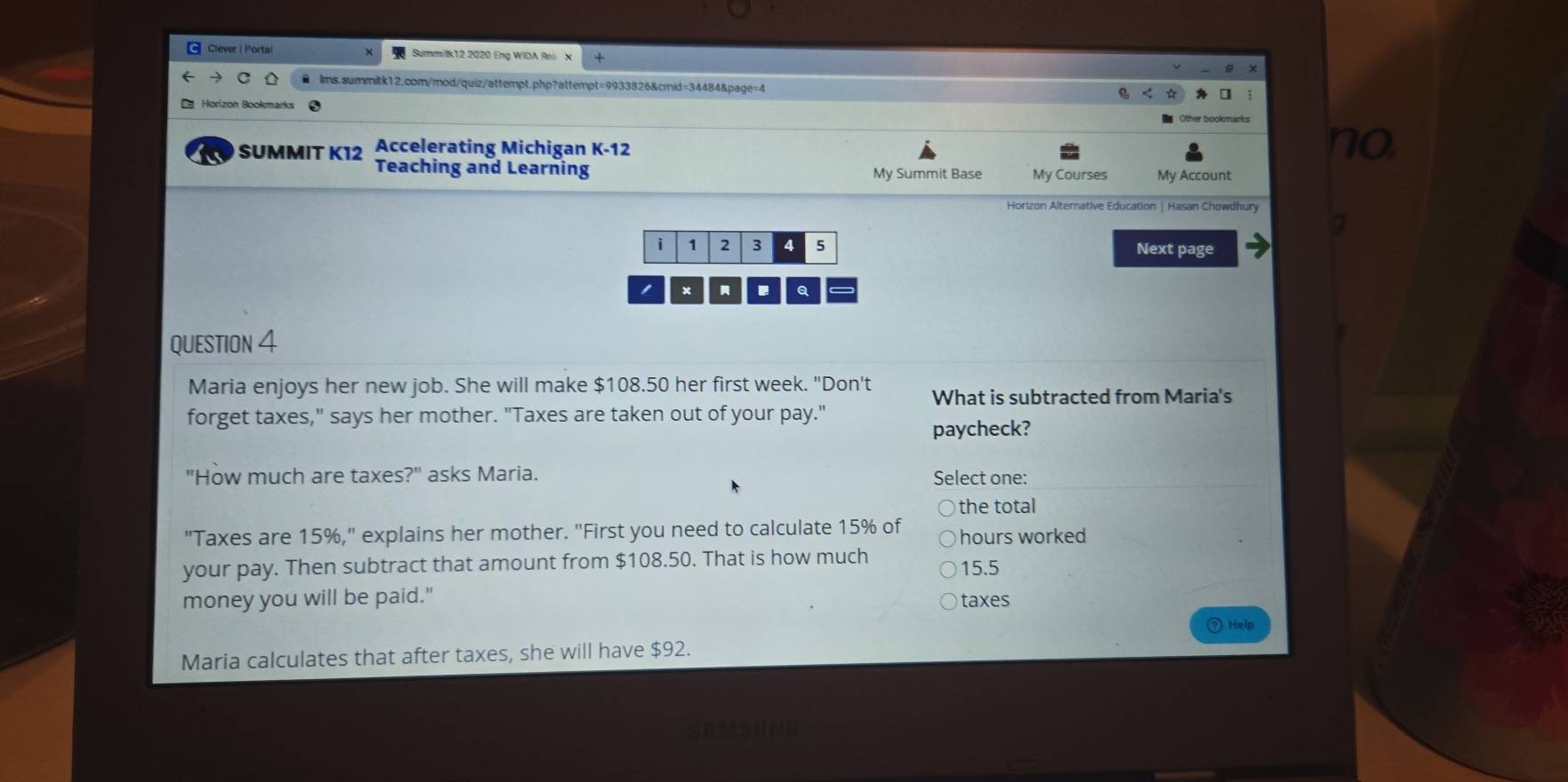 Clever | Portal Summitk12 2020 Eng WIDA Rél X
lms.summitk12.com/mod/quiz/attempt.php?attempt=9933826&cmid=34484&page=4
Horizon Bookmarks
Accelerating Michigan K-12
no
SUMMIT K12 Teaching and Learning
My Summit Base My Courses My Account
Horizon Alternative Education | Hasan Chowdhury
i 1 2 3 4 5 Next page
I x Q
QUESTION 4
Maria enjoys her new job. She will make $108.50 her first week. "Don't What is subtracted from Maria's
forget taxes," says her mother. "Taxes are taken out of your pay."
paycheck?
"How much are taxes?" asks Maria. Select one:
)the total
"Taxes are 15%," explains her mother. "First you need to calculate 15% of hours worked
your pay. Then subtract that amount from $108.50. That is how much
15.5
money you will be paid."
taxes
Help
Maria calculates that after taxes, she will have $92.