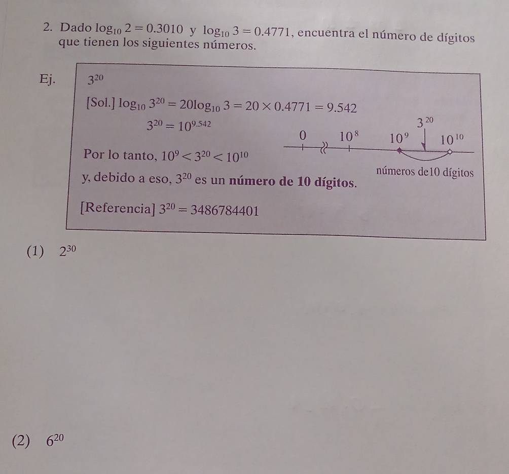 Dado log _102=0.3010 y log _103=0.4771 , encuentra el número de dígitos 
que tienen los siguientes números. 
Ej. 3^(20)
[Sol.] log _103^(20)=20log _103=20* 0.4771=9.542
3^(20)=10^(9.542)
3^(20)
0 10^8 10^9 10^(10)
Por lo tanto, 10^9<3^(20)<10^(10)
números de10 dígitos 
y, debido a eso, 3^(20) es un número de 10 dígitos. 
[Referencia] 3^(20)=3486784401
(1) 2^(30)
(2) 6^(20)