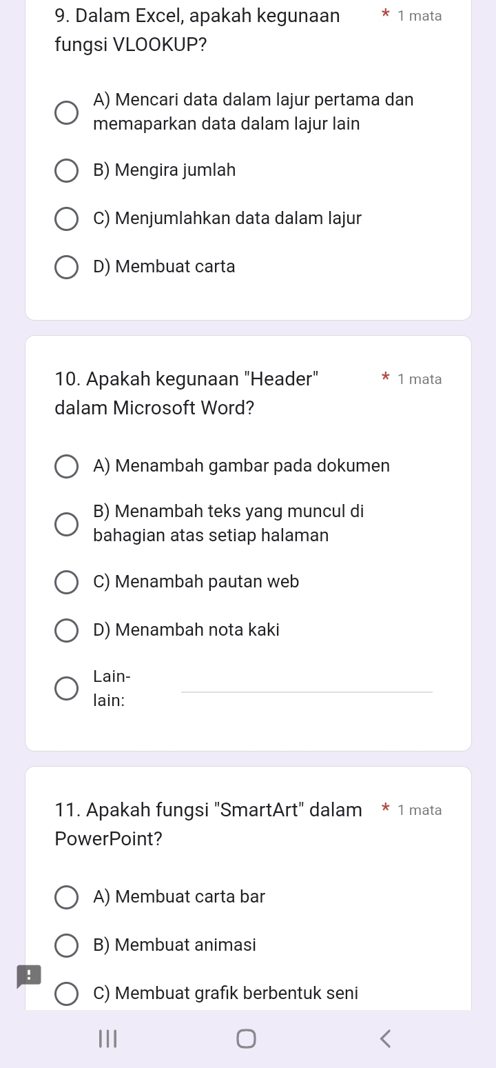 Dalam Excel, apakah kegunaan 1 mata
fungsi VLOOKUP?
A) Mencari data dalam lajur pertama dan
memaparkan data dalam lajur lain
B) Mengira jumlah
C) Menjumlahkan data dalam lajur
D) Membuat carta
10. Apakah kegunaan "Header" 1 mata
dalam Microsoft Word?
A) Menambah gambar pada dokumen
B) Menambah teks yang muncul di
bahagian atas setiap halaman
C) Menambah pautan web
D) Menambah nota kaki
_
Lain-
lain:
11. Apakah fungsi "SmartArt" dalam * 1 mata
PowerPoint?
A) Membuat carta bar
B) Membuat animasi
!
C) Membuat grafik berbentuk seni