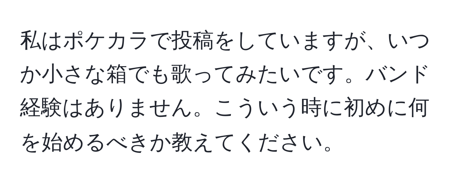 私はポケカラで投稿をしていますが、いつか小さな箱でも歌ってみたいです。バンド経験はありません。こういう時に初めに何を始めるべきか教えてください。