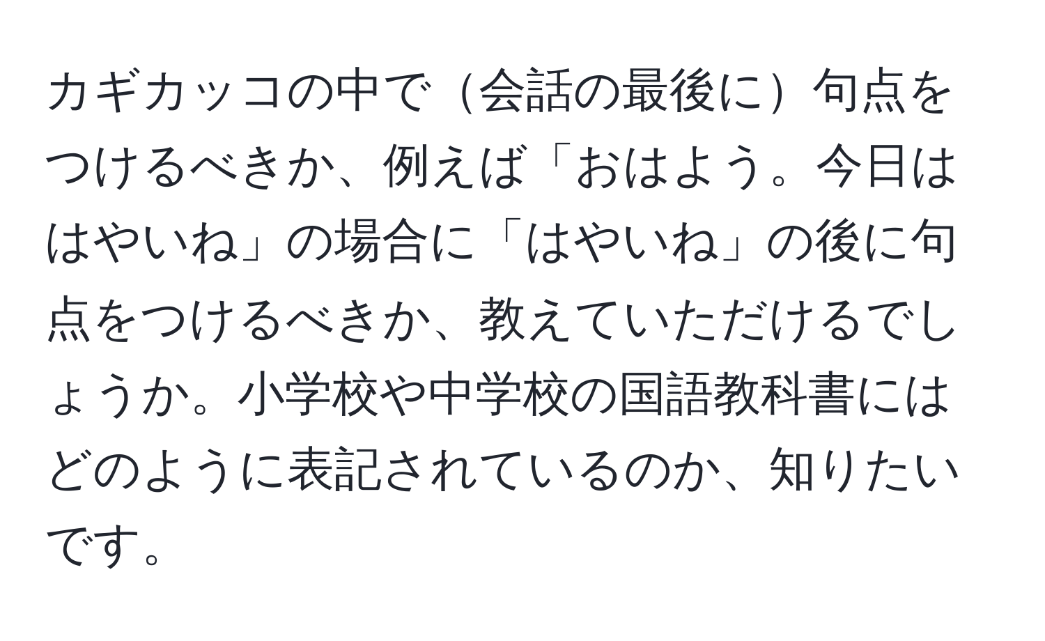 カギカッコの中で会話の最後に句点をつけるべきか、例えば「おはよう。今日ははやいね」の場合に「はやいね」の後に句点をつけるべきか、教えていただけるでしょうか。小学校や中学校の国語教科書にはどのように表記されているのか、知りたいです。