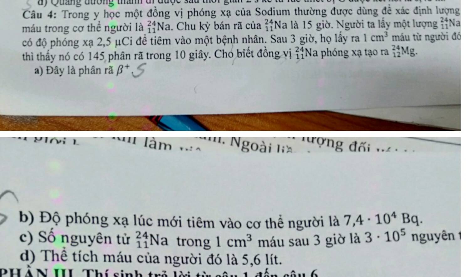 Quảng đương thành đi được sau 
Câu 4: Trong y học một đồng vị phóng xạ của Sodium thường được dùng để xác định lượng 
máu trong cơ thể người là _(11)^(24)Na. Chu kỳ bán rã của beginarrayr 24 11endarray N_2 à là 15 giờ. Người ta lấy một lượng beginarrayr 24 11endarray Na 
có độ phóng xạ 2,5 μCi để tiêm vào một bệnh nhân. Sau 3 giờ, họ lấy ra 1cm^3 máu từ người đó 
thì thấy nó có 145 phân rã trong 10 giây. Chó biết đồng vị beginarrayr 24 11endarray Na phóng xạ tạo ra _(12)^(24)Mg. 
a) Đây là phân rã beta^+
làm ... 
Ngoài lia đượng đối . 
b) Độ phóng xạ lúc mới tiêm vào cơ thể người là 7,4· 10^4Bq. 
c) Số nguyên tử _(11)^(24)Na trong 1cm^3 máu sau 3 giờ là 3· 10^5 nguyên 1 
d) Thể tích máu của người đó là 5,6 lít. 
PHẢN III Thí sinh trẻ 6