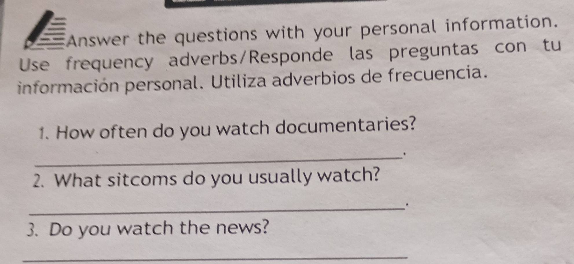 Answer the questions with your personal information. 
Use frequency adverbs/Responde las preguntas con tu 
información personal. Utiliza adverbios de frecuencia. 
1. How often do you watch documentaries? 
_. 
2. What sitcoms do you usually watch? 
_. 
3. Do you watch the news? 
_