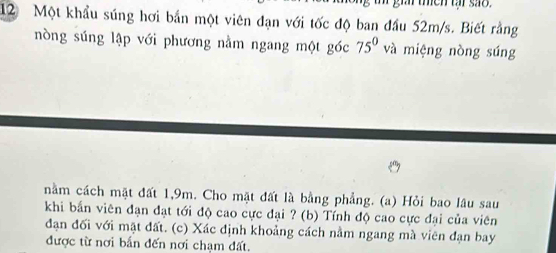 then tại são.
12 Một khẩu súng hơi bắn một viên đạn với tốc độ ban đầu 52m/s. Biết rằng 
nòng súng lập với phương nằm ngang một góc 75° và miệng nòng súng 
nằm cách mặt đất 1, 9m. Cho mặt đất là bằng phẳng. (a) Hỏi bao lâu sau 
khi bắn viên đạn đạt tới độ cao cực đại ? (b) Tính độ cao cực đại của viên 
đạn đối với mặt đất. (c) Xác định khoảng cách nằm ngang mà viên đạn bay 
được từ nơi bắn đến nơi chạm đất.