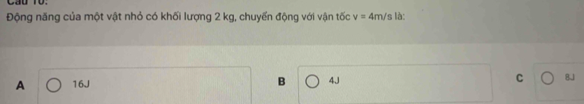 Cầu 10:
Động năng của một vật nhỏ có khối lượng 2 kg, chuyển động với vận tốc v=4m/s là:
A 16J B 4J C BJ