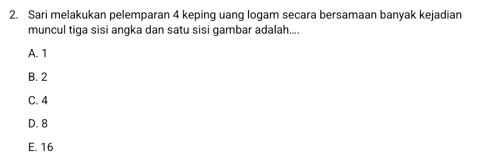 Sari melakukan pelemparan 4 keping uang logam secara bersamaan banyak kejadian
muncul tiga sisi angka dan satu sisi gambar adalah....
A. 1
B. 2
C. 4
D. 8
E. 16