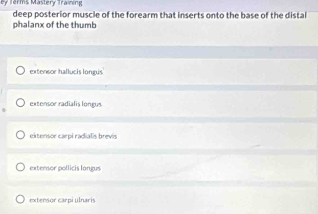 ey Terms Mastery Training
deep posterior muscle of the forearm that inserts onto the base of the distal
phalanx of the thumb
extensor hallucis longus
extensor radialis longus
extensor carpi radialis brevis
extensor pollicis longus
extensor carpi ulnaris