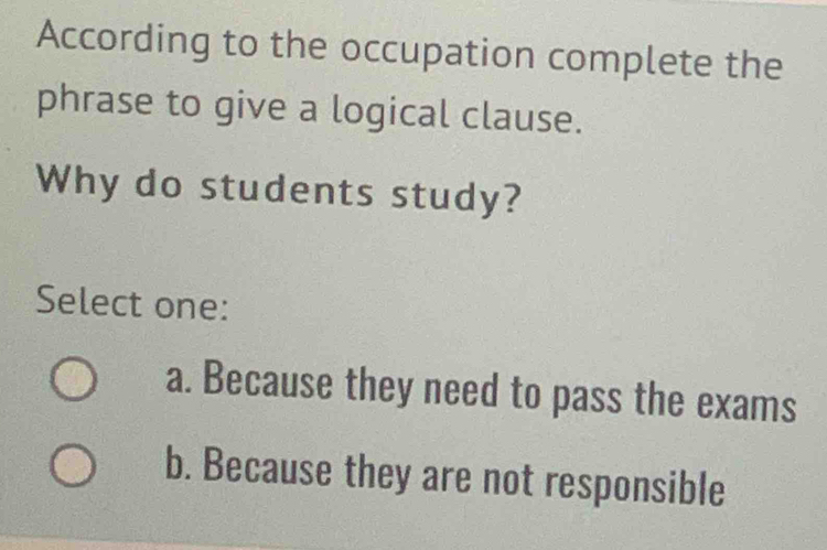 According to the occupation complete the
phrase to give a logical clause.
Why do students study?
Select one:
a. Because they need to pass the exams
b. Because they are not responsible