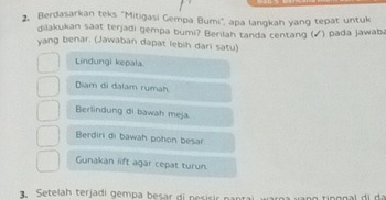 Berdasarkan teks ''Mitigasi Gempa Bumi'', apa langkah yang tepat untuk
dilakukan saat terjadi gempa bumi? Berilah tanda centang (√) pada jawaba
yang benar. (Jawaban dapat lebih dari satu)
Lindungi kepala.
Diam di đalam rumah.
Berlindung di bawah meja.
Berdiri di bawah pohon besar
Gunakan lift agar cepat turun.
Setelah terjadi gempa besar di peririr pantai warga vang tipggal di de