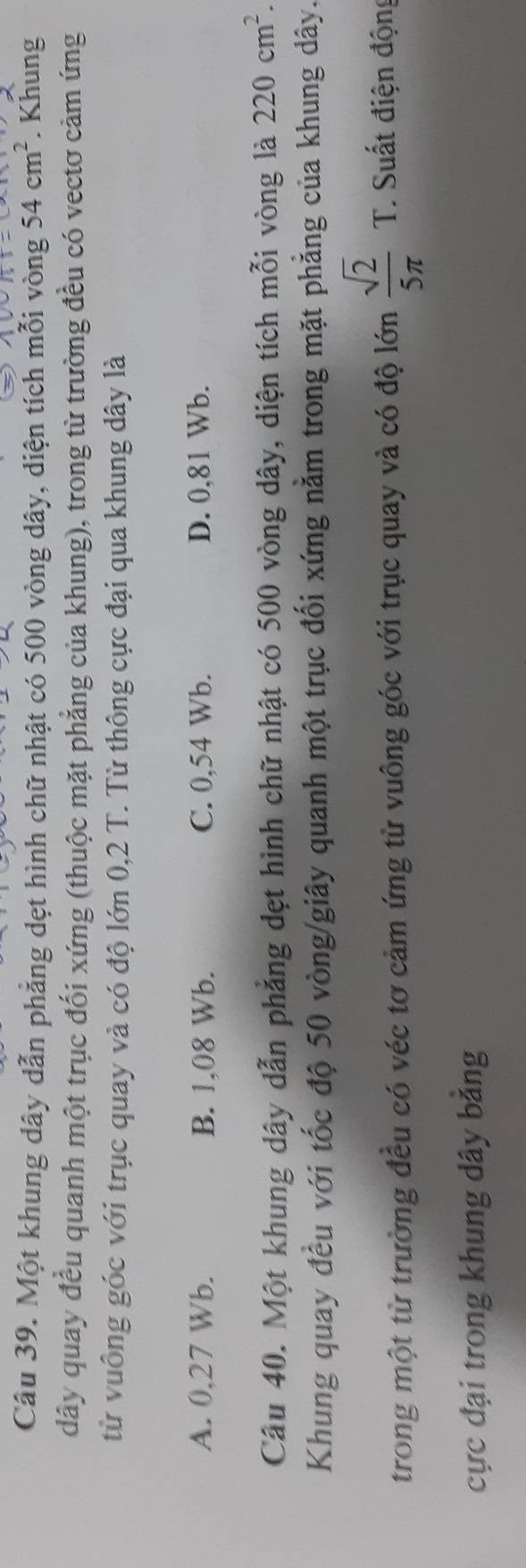 Một khung dây dẫn phẳng dẹt hình chữ nhật có 500 vòng dây, diện tích mỗi vòng 54cm^2. Khung
dây quay đều quanh một trục đối xứng (thuộc mặt phẳng của khung), trong từ trường đều có vectơ cảm ứng
từ vuông góc với trục quay và có độ lớn 0,2 T. Từ thông cực đại qua khung dây là
A. 0,27 Wb. B. 1,08 Wb. C. 0,54 Wb. D. 0,81 Wb.
Câu 40. Một khung dây dẫn phẳng dẹt hình chữ nhật có 500 vòng dây, diện tích mỗi vòng là 220cm^2. 
Khung quay đều với tốc độ 50 vòng /giây quanh một trục đối xứng nằm trong mặt phẳng của khung dây.
trong một từ trường đều có véc tơ cảm ứng từ vuông góc với trục quay và có độ lớn  sqrt(2)/5π   T. Suất điện động
cực đại trong khung dây bằng