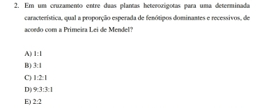 Em um cruzamento entre duas plantas heterozigotas para uma determinada
característica, qual a proporção esperada de fenótipos dominantes e recessivos, de
acordo com a Primeira Lei de Mendel?
A) 1:1
B) 3:1
C) 1:2:1
D) 9:3:3:1
E) 2:2