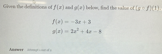 Given the definitions of f(x) and g(x) below, find the value of (gcirc f)(1).
f(x)=-3x+3
g(x)=2x^2+4x-8
Answer Attempt 1 out of 2