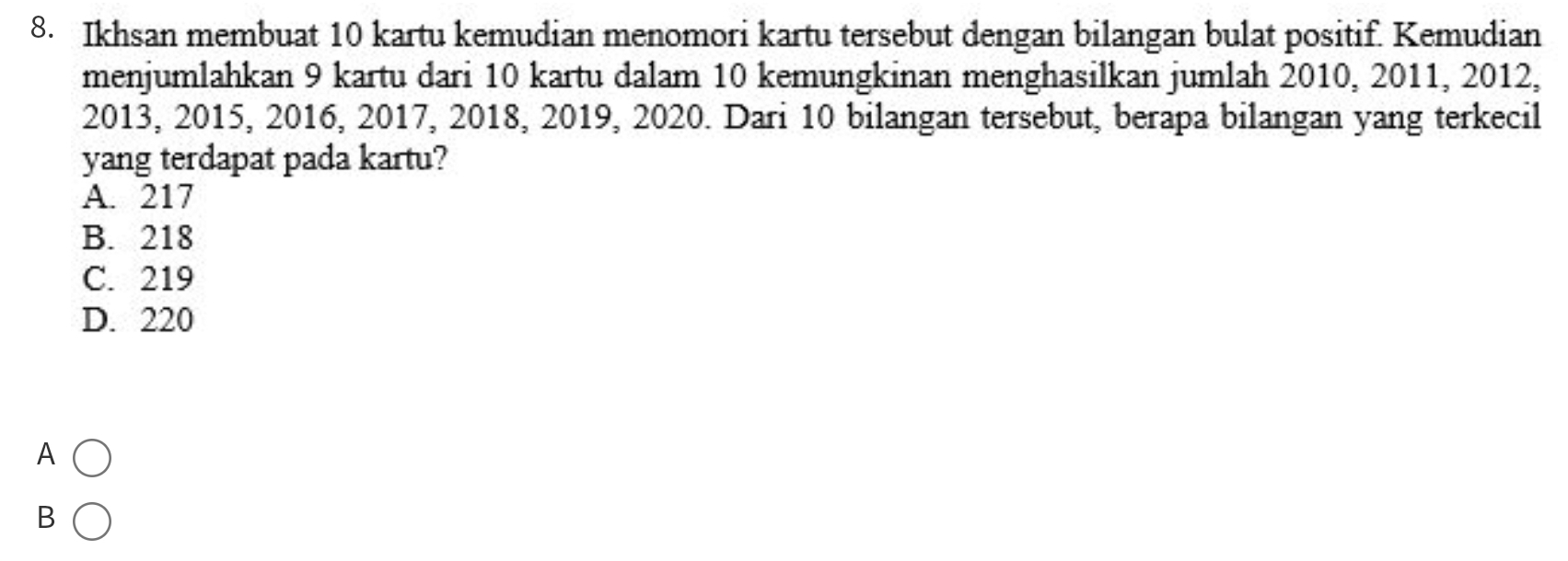 Ikhsan membuat 10 kartu kemudian menomori kartu tersebut dengan bilangan bulat positif. Kemudian
menjumlahkan 9 kartu dari 10 kartu dalam 10 kemungkinan menghasilkan jumlah 2010, 2011, 2012,
2013, 2015, 2016, 2017, 2018, 2019, 2020. Dari 10 bilangan tersebut, berapa bilangan yang terkecil
yang terdapat pada kartu?
A. 217
B. 218
C. 219
D. 220
A
B